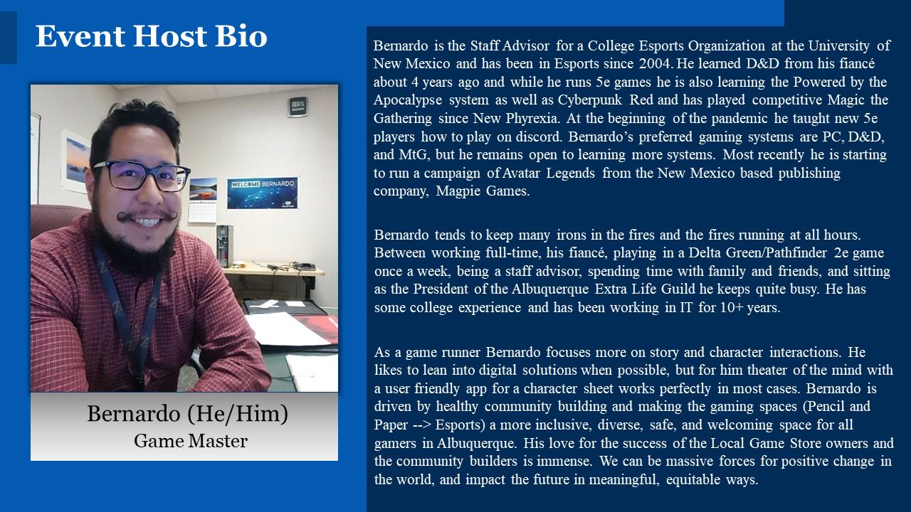Bernardo is the Staff Advisor for a College Esports Organization at the University of New Mexico and has has been in esports since 2004. He learned D&D from his fiancé about 4 years ago and while he runs 5e games he is also learning the Powered by the Apocalypse system as well as Cyberpunk Red and has played competitive Magic the Gathering since New Phyrexia. At the beginning of the pandemic he taught new 5e players how to play on discord. Bernardo’s preferred gaming systems are PC, D&D, and MtG, but he remains open to learning more systems. Most recently he is starting to run a campaign of Avatar Legends from the New Mexico based publishing company, Magpie Games. Bernardo tends to keep many irons in the fires and the fires running at all hours. Between working full-time, his fiancé, playing in a Delta Green/Pathfinder 2e game once a week, being a staff advisor, spending time with family and friends, and sitting as the President of the Albuquerque Extra Life Guild he keeps quite busy. He has some college experience and has been working in IT for 10+ years. As a game runner Bernardo focuses more on story and character interactions than tactical or combat focused elements. He likes to lean into digital solutions when possible, but for him theater of the mind with a user friendly app for a character sheet works perfectly in most cases. Bernardo is driven by healthy community building and making the gaming spaces (Pencil and Paper --> Esports) a more inclusive, diverse, safe, and welcoming space for all gamers in Albuquerque. His love for the success of the Local Game Store owners and the community builders is immense. We can be massive forces for positive change in the world, and impact the future in meaningful, equitable ways.
